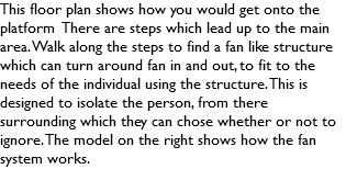 This floor plan shows how you would get onto the platform There are steps which lead up to the main area. Walk along the steps to find a fan like structure which can turn around fan in and out, to fit to the needs of the individual using the structure. This is designed to isolate the person, from there surrounding which they can chose whether or not to ignore. The model on the right shows how the fan system works. 